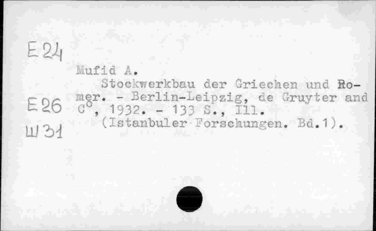 ﻿Ь 2Д|
Е26
LU bd
Mufid A.
Stockwerkbau der Griechen und Romer. - Berlin-Leipzig, de Gruyter and c°, 1932. - 133 S., 111.
(Istanbuler Forschungen. Bd.1).